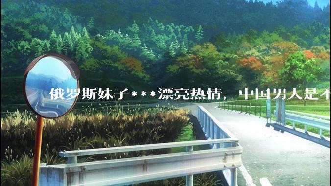 俄罗斯妹子***漂亮热情，中国男人是不是很喜欢娶？