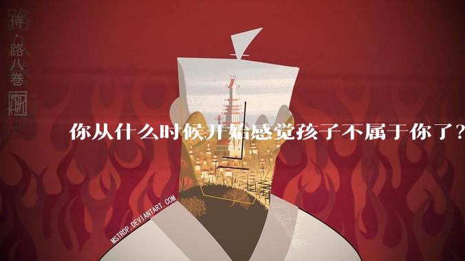 你从什么时候开始感觉孩子不属于你了？