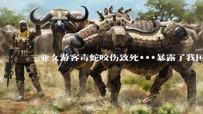 三亚女游客毒蛇咬伤致死***暴露了我国什么问题？