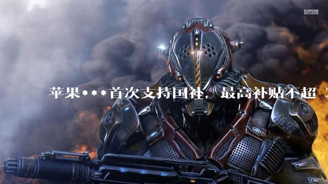苹果***首次支持国补，最高补贴不超 2000 元，适用范围有哪些？***补贴后价格有优势吗？